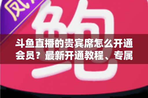 斗鱼直播的贵宾席怎么开通会员？最新开通教程、专属特权与常见问题全解析