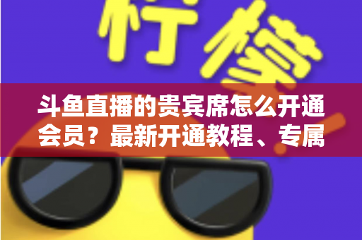 斗鱼直播的贵宾席怎么开通会员？最新开通教程、专属特权与常见问题全解析
