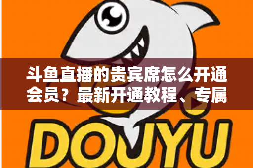 斗鱼直播的贵宾席怎么开通会员？最新开通教程、专属特权与常见问题全解析