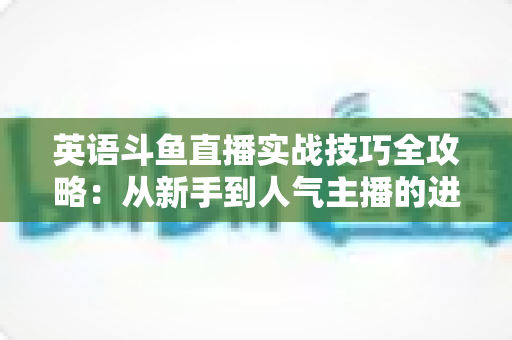 英语斗鱼直播实战技巧全攻略:从新手到人气主播的进阶指南 英语斗鱼直播实战技巧全攻略:从新手到人气主播的进阶指南