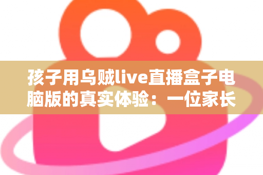 孩子用乌贼live直播盒子电脑版的真实体验：一位家长的全方位使用测评与心得分享