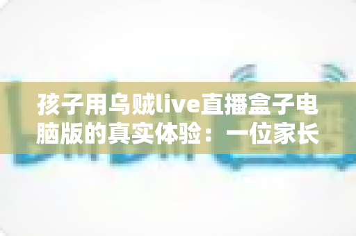 孩子用乌贼live直播盒子电脑版的真实体验：一位家长的全方位使用测评与心得分享