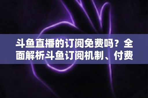斗鱼直播的订阅免费吗？全面解析斗鱼订阅机制、付费规则与实用省钱指南