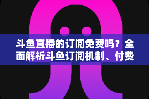 斗鱼直播的订阅免费吗？全面解析斗鱼订阅机制、付费规则与实用省钱指南