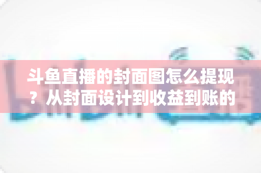 斗鱼直播的封面图怎么提现?从封面设计到收益到账的一站式实操指南 斗鱼直播的封面图怎么提现?从封面设计到收益到账的一站式实操指南