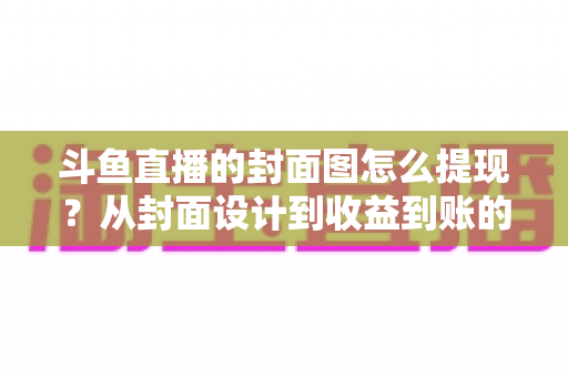 斗鱼直播的封面图怎么提现?从封面设计到收益到账的一站式实操指南 斗鱼直播的封面图怎么提现?从封面设计到收益到账的一站式实操指南