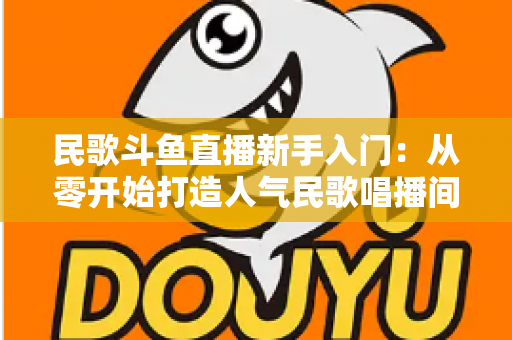 民歌斗鱼直播新手入门：从零开始打造人气民歌唱播间的完整指南