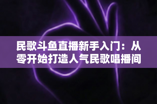 民歌斗鱼直播新手入门：从零开始打造人气民歌唱播间的完整指南