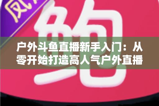 户外斗鱼直播新手入门：从零开始打造高人气户外直播间的完整指南