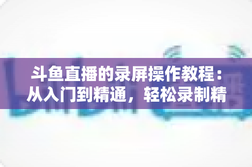 斗鱼直播的录屏操作教程：从入门到精通，轻松录制精彩直播画面的完整实用指南