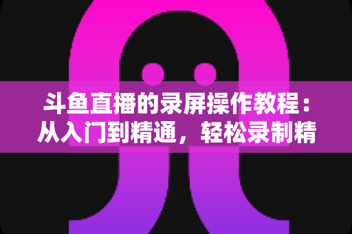 斗鱼直播的录屏操作教程：从入门到精通，轻松录制精彩直播画面的完整实用指南