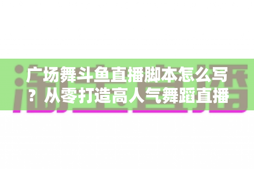 广场舞斗鱼直播脚本怎么写?从零打造高人气舞蹈直播间的完整脚本指南 广场舞斗鱼直播脚本怎么写?从零打造高人气舞蹈直播间的完整脚本指南