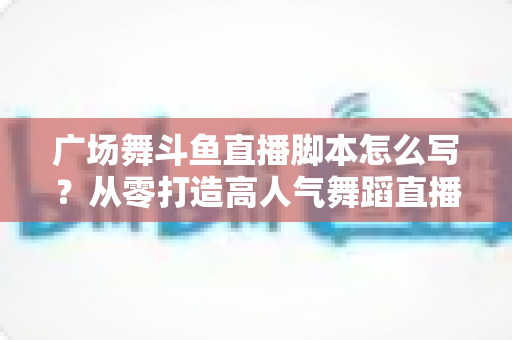 广场舞斗鱼直播脚本怎么写?从零打造高人气舞蹈直播间的完整脚本指南 广场舞斗鱼直播脚本怎么写?从零打造高人气舞蹈直播间的完整脚本指南