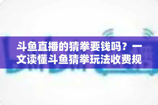 斗鱼直播的猜拳要钱吗？一文读懂斗鱼猜拳玩法收费规则与免费互动全攻略