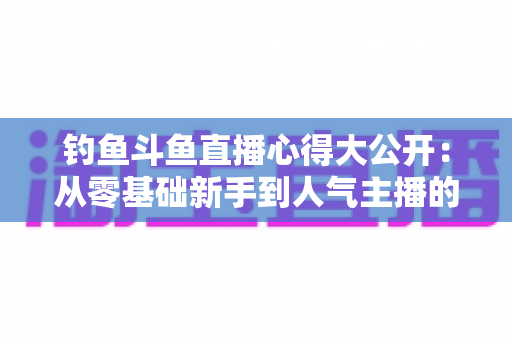 钓鱼斗鱼直播心得大公开:从零基础新手到人气主播的全方位实战指南 钓鱼斗鱼直播心得大公开:从零基础新手到人气主播的全方位实战指南
