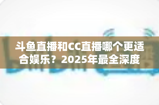 斗鱼直播和CC直播哪个更适合娱乐?2025年最全深度对比指南,帮你找到最佳娱乐直播平台 斗鱼直播和CC直播哪个更适合娱乐?2025年最全深度对比指南,帮你找到最佳娱乐直播平台