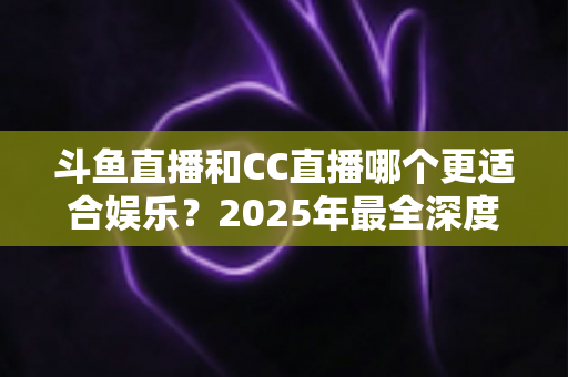 斗鱼直播和CC直播哪个更适合娱乐?2025年最全深度对比指南,帮你找到最佳娱乐直播平台 斗鱼直播和CC直播哪个更适合娱乐?2025年最全深度对比指南,帮你找到最佳娱乐直播平台
