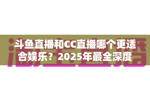 斗鱼直播和CC直播哪个更适合娱乐?2025年最全深度对比指南,帮你找到最佳娱乐直播平台 斗鱼直播和CC直播哪个更适合娱乐?2025年最全深度对比指南,帮你找到最佳娱乐直播平台