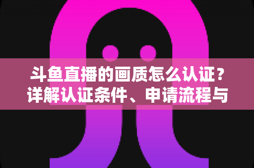 斗鱼直播的画质怎么认证?详解认证条件、申请流程与实用技巧 斗鱼直播的画质怎么认证?详解认证条件、申请流程与实用技巧