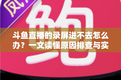 斗鱼直播的录屏进不去怎么办?一文读懂原因排查与实用解决方案 斗鱼直播的录屏进不去怎么办?一文读懂原因排查与实用解决方案