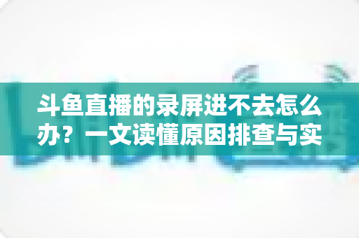 斗鱼直播的录屏进不去怎么办？一文读懂原因排查与实用解决方案