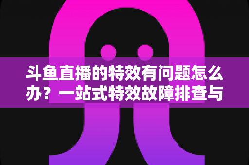 斗鱼直播的特效有问题怎么办？一站式特效故障排查与优化实用指南