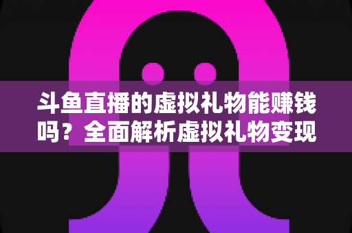 斗鱼直播的虚拟礼物能赚钱吗？全面解析虚拟礼物变现机制与主播收入真相
