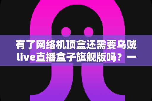 有了网络机顶盒还需要乌贼live直播盒子旗舰版吗？一篇文章讲清设备差异与选购思路