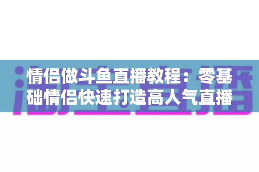 情侣做斗鱼直播教程：零基础情侣快速打造高人气直播间的完整指南