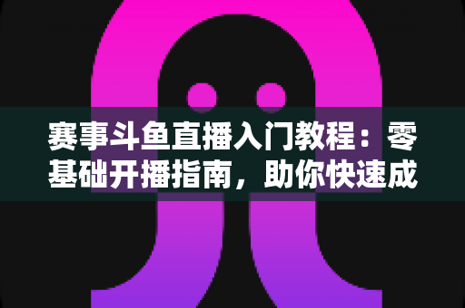 赛事斗鱼直播入门教程：零基础开播指南，助你快速成为电竞赛事主播