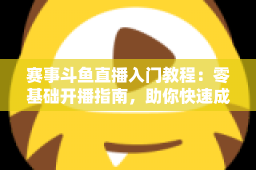 赛事斗鱼直播入门教程：零基础开播指南，助你快速成为电竞赛事主播