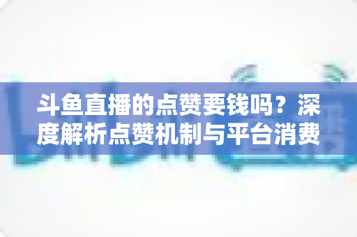 斗鱼直播的点赞要钱吗?深度解析点赞机制与平台消费指南 斗鱼直播的点赞要钱吗?深度解析点赞机制与平台消费指南