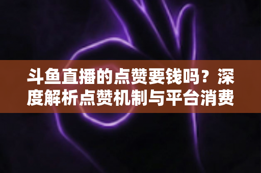 斗鱼直播的点赞要钱吗？深度解析点赞机制与平台消费指南