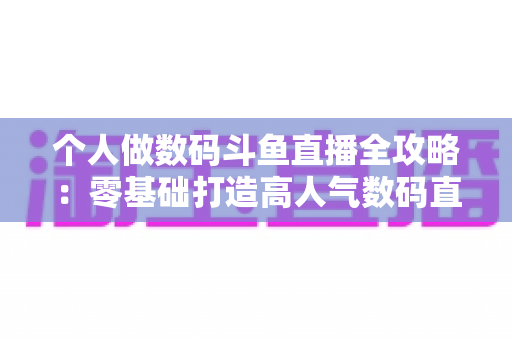 个人做数码斗鱼直播全攻略：零基础打造高人气数码直播间的实战指南