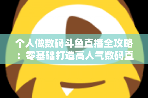 个人做数码斗鱼直播全攻略：零基础打造高人气数码直播间的实战指南