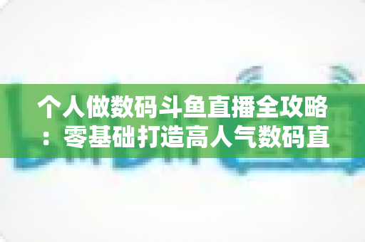 个人做数码斗鱼直播全攻略：零基础打造高人气数码直播间的实战指南