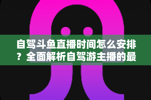 自驾斗鱼直播时间怎么安排？全面解析自驾游主播的最佳直播时段规划与运营攻略
