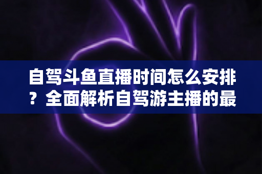 自驾斗鱼直播时间怎么安排？全面解析自驾游主播的最佳直播时段规划与运营攻略