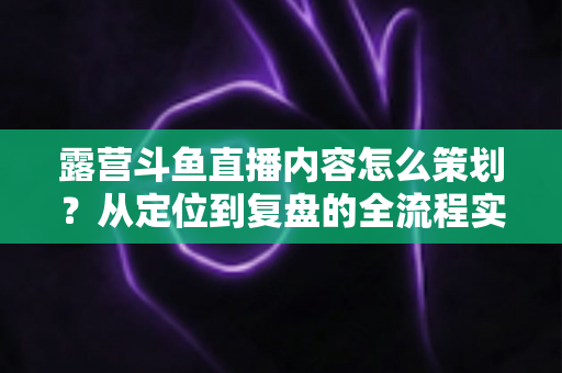 露营斗鱼直播内容怎么策划？从定位到复盘的全流程实战指南