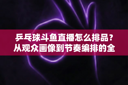 乒乓球斗鱼直播怎么排品？从观众画像到节奏编排的全流程实战选品指南