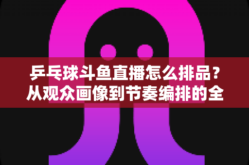乒乓球斗鱼直播怎么排品？从观众画像到节奏编排的全流程实战选品指南