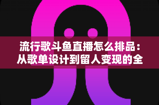 流行歌斗鱼直播怎么排品:从歌单设计到留人变现的全流程实战指南 流行歌斗鱼直播怎么排品:从歌单设计到留人变现的全流程实战指南