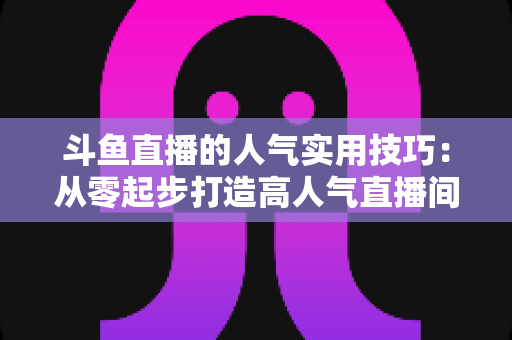 斗鱼直播的人气实用技巧：从零起步打造高人气直播间的完整攻略