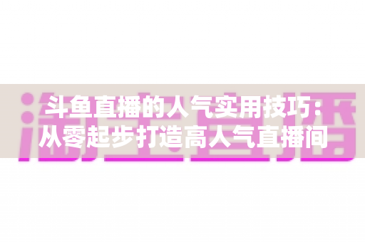 斗鱼直播的人气实用技巧：从零起步打造高人气直播间的完整攻略