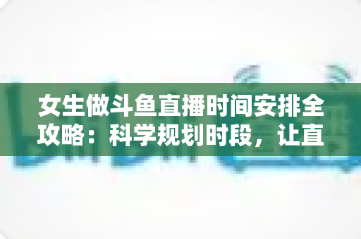 女生做斗鱼直播时间安排全攻略：科学规划时段，让直播事业与生活双双出彩