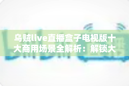 乌贼live直播盒子电视版十大商用场景全解析：解锁大屏直播的商业价值与运营新思路