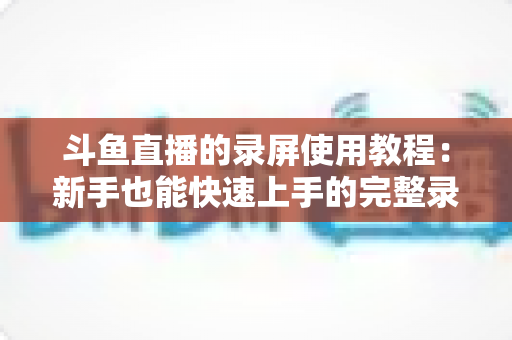 斗鱼直播的录屏使用教程:新手也能快速上手的完整录制指南 斗鱼直播的录屏使用教程:新手也能快速上手的完整录制指南