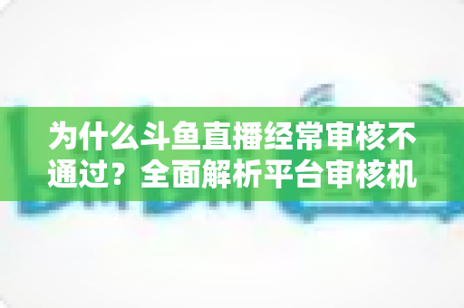 为什么斗鱼直播经常审核不通过？全面解析平台审核机制与实用避坑指南