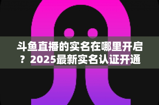 斗鱼直播的实名在哪里开启?2025最新实名认证开通全流程详解与常见问题指南 斗鱼直播的实名在哪里开启?2025最新实名认证开通全流程详解与常见问题指南