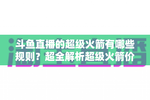 斗鱼直播的超级火箭有哪些规则？超全解析超级火箭价格、玩法、特效与避坑指南
